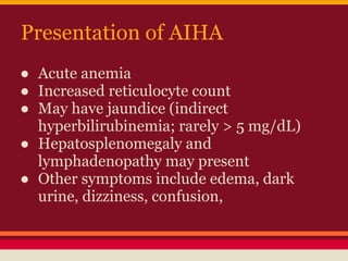 Presentation of AIHA
● Acute anemia
● Increased reticulocyte count
● May have jaundice (indirect
hyperbilirubinemia; rarely > 5 mg/dL)
● Hepatosplenomegaly and
lymphadenopathy may present
● Other symptoms include edema, dark
urine, dizziness, confusion,
 