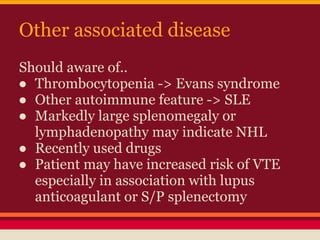 Other associated disease
Should aware of..
● Thrombocytopenia -> Evans syndrome
● Other autoimmune feature -> SLE
● Markedly large splenomegaly or
lymphadenopathy may indicate NHL
● Recently used drugs
● Patient may have increased risk of VTE
especially in association with lupus
anticoagulant or S/P splenectomy
 