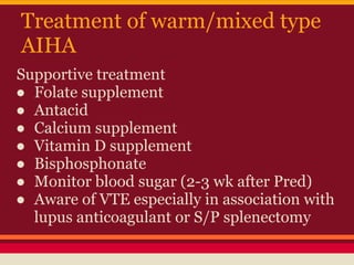 Treatment of warm/mixed type
AIHA
Supportive treatment
● Folate supplement
● Antacid
● Calcium supplement
● Vitamin D supplement
● Bisphosphonate
● Monitor blood sugar (2-3 wk after Pred)
● Aware of VTE especially in association with
lupus anticoagulant or S/P splenectomy
 