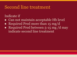 Second line treatment
Indicate if
● Can not maintain acceptable Hb level
● Required Pred more than 15 mg/d
● Required Pred between 5-15 mg /d may
indicate second line treatment
 