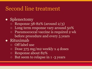 Second line treatment
● Splenectomy
○ Response 38-82% (around 2/3)
○ Long term response vary around 50%
○ Pneumococcal vaccine is required 2 wk
before procedure and every 5 years
● Rituximab
○ Off label use
○ Dose 375 mg/m2 weekly x 4 doses
○ Response about 82%
○ But seem to relapse in 1 -3 years
 