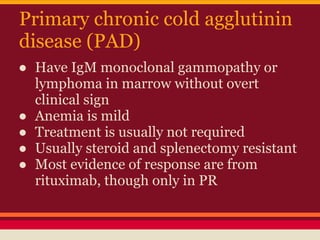 Primary chronic cold agglutinin
disease (PAD)
● Have IgM monoclonal gammopathy or
lymphoma in marrow without overt
clinical sign
● Anemia is mild
● Treatment is usually not required
● Usually steroid and splenectomy resistant
● Most evidence of response are from
rituximab, though only in PR
 