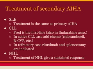 Treatment of secondary AIHA
● SLE
○ Treatment is the same as primary AIHA
● CLL
○ Pred is the first-line (also in fludarabine asso.)
○ In active CLL case add chemo (chlorambucil,
R-CVP, etc.)
○ In refractory case rituximab and splenectomy
are indicated
● NHL
○ Treatment of NHL give a sustained response
 