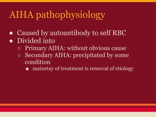 AIHA pathophysiology
● Caused by autoantibody to self RBC
● Divided into
○ Primary AIHA: without obvious cause
○ Secondary AIHA: precipitated by some
condition
■ mainstay of treatment is removal of etiology
 