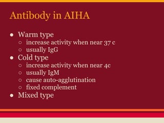 Antibody in AIHA
● Warm type
○ increase activity when near 37 c
○ usually IgG
● Cold type
○ increase activity when near 4c
○ usually IgM
○ cause auto-agglutination
○ fixed complement
● Mixed type
 