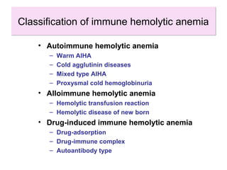 Classification of immune hemolytic anemiaClassification of immune hemolytic anemia
• Autoimmune hemolytic anemia
– Warm AIHA
– Cold agglutinin diseases
– Mixed type AIHA
– Proxysmal cold hemoglobinuria
• Alloimmune hemolytic anemia
– Hemolytic transfusion reaction
– Hemolytic disease of new born
• Drug-induced immune hemolytic anemia
– Drug-adsorption
– Drug-immune complex
– Autoantibody type
 