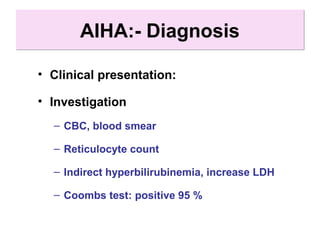 AIHA:- DiagnosisAIHA:- Diagnosis
• Clinical presentation:
• Investigation
– CBC, blood smear
– Reticulocyte count
– Indirect hyperbilirubinemia, increase LDH
– Coombs test: positive 95 %
 
