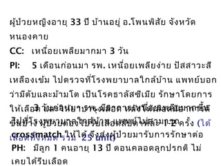 ผู้ป่วยหญิงอายุ 33 ปี บ้านอยู่ อ.โพนพิสัย จังหวัด
หนองคาย
CC: เหนื่อยเพลียมากมา 3 วัน
PI: 5 เดือนก่อนมา รพ. เหนื่อยเพลียง่าย ปัสสาวะสี
เหลืองเข้ม ไปตรวจที่โรงพยาบาลใกล้บ้าน แพทย์บอก
ว่ามีตับและม้ามโต เป็นโรคธาลัสซีเมีย รักษาโดยการ
ให้เลือด และให้ยาบำารุงเลือด หลังให้เลือดมีอาการดี
ขึ้นบ้าง ผู้ป่วยต้องไปรับเลือดสัปดาห์ละ 1-2 ครั้ง (ได้
เลือดทั้งหมด รวม 25 unit)
3 วันก่อนมา รพ. มีอาการเหนื่อยเพลียมากขึ้น
ไปที่โรงพยาบาลใกล้บ้าน แพทย์ไม่สามารถ
crossmatch ให้ได้ จึงส่งผู้ป่วยมารับการรักษาต่อ
PH: มีลูก 1 คนอายุ 13 ปี ตอนคลอดลูกปรกติ ไม่
เคยได้รีบเลือด
 