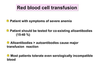 Red blood cell transfusionRed blood cell transfusion
Patient should be tested for co-existing alloantibodies
(15-40 %)
Alloantibodies > autoantibodies cause major
transfusion reaction
Most patients tolerate even serologically incompatible
blood
Patient with symptoms of severe anemia
 