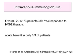 Intravenous immunoglobulinIntravenous immunoglobulin
Overall, 29 of 73 patients (39.7%) responded to
IVGG therapy.
(Flores et al, American J of hemoatol;1993;44(4);237-42)
acute benefit in only 1/3 of patients
 