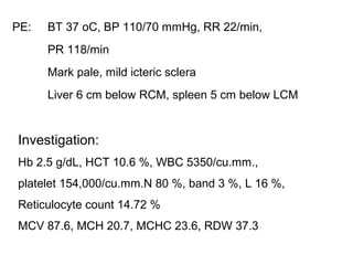 PE: BT 37 oC, BP 110/70 mmHg, RR 22/min,
PR 118/min
Mark pale, mild icteric sclera
Liver 6 cm below RCM, spleen 5 cm below LCM
Investigation:
Hb 2.5 g/dL, HCT 10.6 %, WBC 5350/cu.mm.,
platelet 154,000/cu.mm.N 80 %, band 3 %, L 16 %,
Reticulocyte count 14.72 %
MCV 87.6, MCH 20.7, MCHC 23.6, RDW 37.3
 