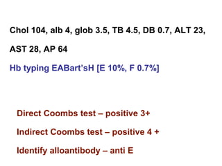 Chol 104, alb 4, glob 3.5, TB 4.5, DB 0.7, ALT 23,
AST 28, AP 64
Hb typing EABart’sH [E 10%, F 0.7%]
Direct Coombs test – positive 3+
Indirect Coombs test – positive 4 +
Identify alloantibody – anti E
 