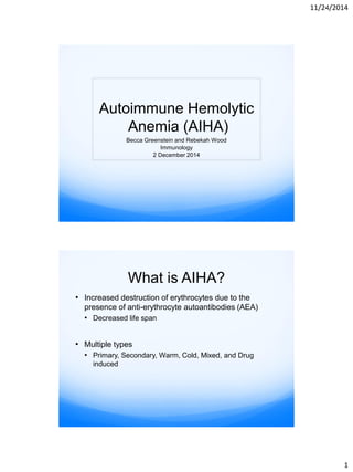 11/24/2014
1
Autoimmune Hemolytic
Anemia (AIHA)
Becca Greenstein and Rebekah Wood
Immunology
2 December 2014
What is AIHA?
• Increased destruction of erythrocytes due to the
presence of anti-erythrocyte autoantibodies (AEA)
• Decreased life span
• Multiple types
• Primary, Secondary, Warm, Cold, Mixed, and Drug
induced
 