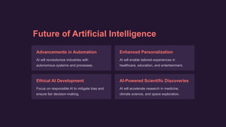 Future of Artificial Intelligence
Advancements in Automation
AI will revolutionize industries with
autonomous systems and processes.
Enhanced Personalization
AI will enable tailored experiences in
healthcare, education, and entertainment.
Ethical AI Development
Focus on responsible AI to mitigate bias and
ensure fair decision-making.
AI-Powered Scientific Discoveries
AI will accelerate research in medicine,
climate science, and space exploration.
 