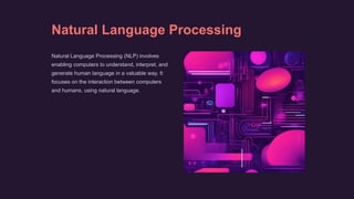 Natural Language Processing
Natural Language Processing (NLP) involves
enabling computers to understand, interpret, and
generate human language in a valuable way. It
focuses on the interaction between computers
and humans, using natural language.
 