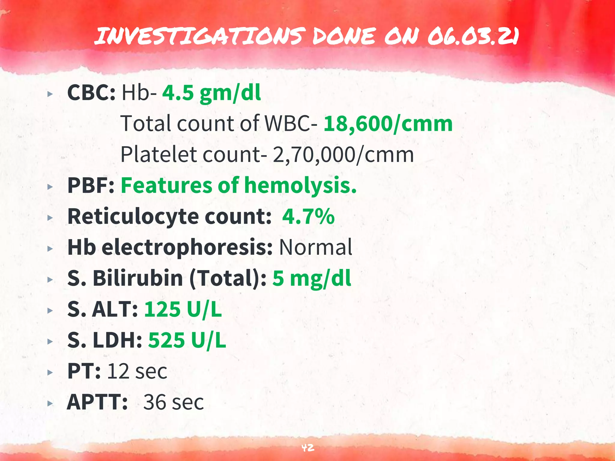 INVESTIGATIONS DONE ON 06.03.21
42
▸ CBC: Hb- 4.5 gm/dl
Total count of WBC- 18,600/cmm
Platelet count- 2,70,000/cmm
▸ PBF: Features of hemolysis.
▸ Reticulocyte count: 4.7%
▸ Hb electrophoresis: Normal
▸ S. Bilirubin (Total): 5 mg/dl
▸ S. ALT: 125 U/L
▸ S. LDH: 525 U/L
▸ PT: 12 sec
▸ APTT: 36 sec
 