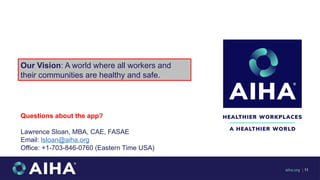 Our Vision: A world where all workers and
their communities are healthy and safe​
.
aiha.org | 11
Questions about the app?
Lawrence Sloan, MBA, CAE, FASAE
Email: lsloan@aiha.org
Office: +1-703-846-0760 (Eastern Time USA)
 