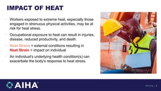 IMPACT OF HEAT
•
Workers exposed to extreme heat, especially those
engaged in strenuous physical activities, may be at
risk for heat stress.
•
Occupational exposure to heat can result in injuries,
disease, reduced productivity, and death.
•
Heat Stress = external conditions resulting in
Heat Strain = impact on individual
•
An individual’s underlying health condition(s) can
exacerbate the body's response to heat stress.
aiha.org | 2
 