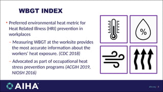 • Preferred environmental heat metric for
Heat Related Illness (HRI) prevention in
workplaces
‒ Measuring WBGT at the worksite provides
the most accurate information about the
workers’ heat exposure. (CDC 2018)
‒ Advocated as part of occupational heat
stress prevention programs (ACGIH 2019,
NIOSH 2016)
WBGT INDEX
aiha.org | 5
 