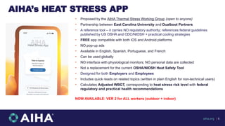 AIHA’s HEAT STRESS APP
• Proposed by the AIHA Thermal Stress Working Group (open to anyone)
• Partnership between East Carolina University and Dualboot Partners
• A reference tool – it carries NO regulatory authority; references federal guidelines
published by US OSHA and CDC/NIOSH + practical cooling strategies
• FREE app compatible with both iOS and Android platforms
• NO pop-up ads
• Available in English, Spanish, Portuguese, and French
• Can be used globally
• NO interface with physiological monitors; NO personal data are collected
• Not a replacement for the current OSHA/NIOSH Heat Safety Tool
• Designed for both Employers and Employees
• Includes quick reads on related topics (written in plain English for non-technical users)
• Calculates Adjusted WBGT, corresponding to heat stress risk level with federal
regulatory and practical health recommendations
NOW AVAILABLE: VER 2 for ALL workers (outdoor + indoor)
aiha.org | 6
 