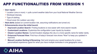 APP FUNCTIONALITIES FROM VERSION 1
• User inputs:
 Location (one or more) -> pulls current weather data from your local National Weather Service
 Workload intensity
 Type of clothing
 Cloud cover (for outdoor use only)
• Heat alerts (based on current location risk, assuming notifications are turned on)
• Enhancements since the initial launch
 Improved Location Search: Finding locations is now easier with more search results
 Customized Locations: Customize the configuration (user inputs) by location
 Clearer Location Names: Current location displays the city or a more specific name for better clarity
 Enhanced Forecast View: First hour of today’s forecast now shows "Now" to keep you updated in
real-time
 Manual Location Sorting & Renaming: Sort and rename your saved locations for a more
personalized experience (good for when you have multiple worksites in one geographic area)
aiha.org | 8
 