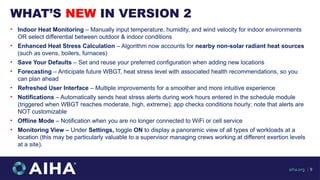 WHAT’S NEW IN VERSION 2
aiha.org | 9
• Indoor Heat Monitoring – Manually input temperature, humidity, and wind velocity for indoor environments
OR select differential between outdoor & indoor conditions
• Enhanced Heat Stress Calculation – Algorithm now accounts for nearby non-solar radiant heat sources
(such as ovens, boilers, furnaces)
• Save Your Defaults – Set and reuse your preferred configuration when adding new locations
• Forecasting – Anticipate future WBGT, heat stress level with associated health recommendations, so you
can plan ahead
• Refreshed User Interface – Multiple improvements for a smoother and more intuitive experience
• Notifications – Automatically sends heat stress alerts during work hours entered in the schedule module
(triggered when WBGT reaches moderate, high, extreme); app checks conditions hourly; note that alerts are
NOT customizable
• Offline Mode – Notification when you are no longer connected to WiFi or cell service
• Monitoring View – Under Settings, toggle ON to display a panoramic view of all types of workloads at a
location (this may be particularly valuable to a supervisor managing crews working at different exertion levels
at a site).
 
