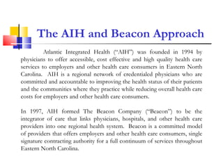 The AIH and Beacon Approach Atlantic Integrated Health (“AIH”) was founded in 1994 by physicians to offer accessible, cost effective and high quality health care services to employers and other health care consumers in Eastern North Carolina.  AIH is a regional network of credentialed physicians who are committed and accountable to improving the health status of their patients and the communities where they practice while reducing overall health care costs for employers and other health care consumers. In 1997, AIH formed The Beacon Company (“Beacon”) to be the integrator of care that links physicians, hospitals, and other health care providers into one regional health system.  Beacon is a committed model of providers that offers employers and other health care consumers, single signature contracting authority for a full continuum of services throughout Eastern North Carolina. 