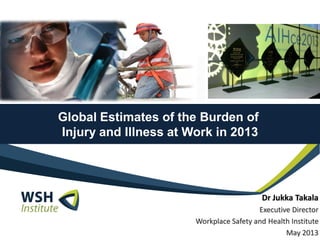 Global Estimates of the Burden of
Injury and Illness at Work in 2013
Dr Jukka Takala
Executive Director
Workplace Safety and Health Institute
May 2013
 