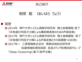 相原 龍 （あいはら りょう）
 経歴
 2014年 神戸大学システム情報学研究科 博士前期課程 修了
「非負値行列因子分解による構音障害者のための声質変換」
 2017年 神戸大学システム情報学研究科 博士後期課程 修了
「非負値行列因子分解による声質変換とその実課題への応用」
 2017年～ 三菱電機株式会社 情報技術総合研究所
知識情報処理技術部 言語メディア処理技術グループ
「Deep Clusteringに基づく音声分離」
2
自己紹介
 