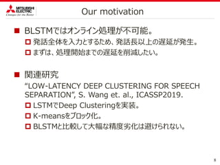  BLSTMではオンライン処理が不可能。
 発話全体を入力とするため、発話長以上の遅延が発生。
 まずは、処理開始までの遅延を削減したい。
 関連研究
“LOW-LATENCY DEEP CLUSTERING FOR SPEECH
SEPARATION”, S. Wang et. al., ICASSP2019.
 LSTMでDeep Clusteringを実装。
 K-meansをブロック化。
 BLSTMと比較して大幅な精度劣化は避けられない。
8
Our motivation
 