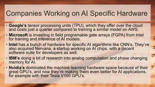Companies Working on AI Specific Hardware
• Google’s tensor processing units (TPU), which they offer over the cloud
and costs just a quarter compared to training a similar model on AWS.
• Microsoft is investing in field programable gate arrays (FGPA) from Intel
for training and inference of AI models.
• Intel has a bunch of hardware for specific AI algorithms like CNN’s. They’ve
also acquired Nervana, a startup working on AI chips, with a decent
software suite for developers as well.
• IBM’s doing a lot of research into analog computation and phase changing
memory for AI.
• Nvidia’s dominated the machine learning hardware space because of their
great GPU’s, and now they’re making them even better for AI applications,
for example with their Tesla V100 GPU’s.
 
