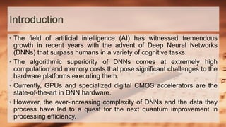 Introduction
• The ﬁeld of artiﬁcial intelligence (AI) has witnessed tremendous
growth in recent years with the advent of Deep Neural Networks
(DNNs) that surpass humans in a variety of cognitive tasks.
• The algorithmic superiority of DNNs comes at extremely high
computation and memory costs that pose signiﬁcant challenges to the
hardware platforms executing them.
• Currently, GPUs and specialized digital CMOS accelerators are the
state-of-the-art in DNN hardware.
• However, the ever-increasing complexity of DNNs and the data they
process have led to a quest for the next quantum improvement in
processing efﬁciency.
 