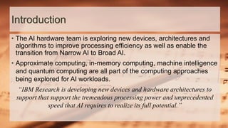 Introduction
• The AI hardware team is exploring new devices, architectures and
algorithms to improve processing efficiency as well as enable the
transition from Narrow AI to Broad AI.
• Approximate computing, in-memory computing, machine intelligence
and quantum computing are all part of the computing approaches
being explored for AI workloads.
“IBM Research is developing new devices and hardware architectures to
support that support the tremendous processing power and unprecedented
speed that AI requires to realize its full potential.”
 