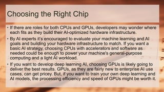 Choosing the Right Chip
• If there are roles for both CPUs and GPUs, developers may wonder where
each fits as they build their AI-optimized hardware infrastructure.
• By AI experts it’s encouraged to evaluate your machine learning and AI
goals and building your hardware infrastructure to match. If you want a
basic AI strategy, choosing CPUs with accelerators and software as
needed could be enough to power your machine's general-purpose
computing and a light AI workload.
• If you want to develop deep learning AI, choosing GPUs is likely going to
deliver the best results. GPUs, as they are fairly new to enterprise AI use
cases, can get pricey. But, if you want to train your own deep learning and
AI models, the processing efficiency and speed of GPUs might be worth it.
 