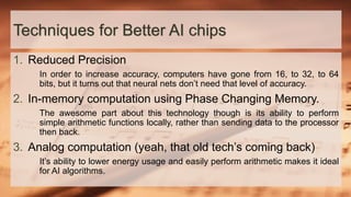 Techniques for Better AI chips
1. Reduced Precision
In order to increase accuracy, computers have gone from 16, to 32, to 64
bits, but it turns out that neural nets don’t need that level of accuracy.
2. In-memory computation using Phase Changing Memory.
The awesome part about this technology though is its ability to perform
simple arithmetic functions locally, rather than sending data to the processor
then back.
3. Analog computation (yeah, that old tech’s coming back)
It’s ability to lower energy usage and easily perform arithmetic makes it ideal
for AI algorithms.
 