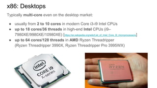 Typically multi-core even on the desktop market:
● usually from 2 to 10 cores in modern Core i3-i9 Intel CPUs
● up to 18 cores/36 threads in high-end Intel CPUs (i9–
7980XE/9980XE/10980XE) [https://en.wikipedia.org/wiki/List_of_Intel_Core_i9_microprocessors]
● up to 64 cores/128 threads in AMD Ryzen Threadripper
(Ryzen Threadripper 3990X, Ryzen Threadripper Pro 3995WX)
x86: Desktops
 