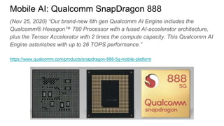 (Nov 25, 2020) “Our brand-new 6th gen Qualcomm AI Engine includes the
Qualcomm® Hexagon™ 780 Processor with a fused AI-accelerator architecture,
plus the Tensor Accelerator with 2 times the compute capacity. This Qualcomm AI
Engine astonishes with up to 26 TOPS performance.”
https://www.qualcomm.com/products/snapdragon-888-5g-mobile-platform
Mobile AI: Qualcomm SnapDragon 888
 