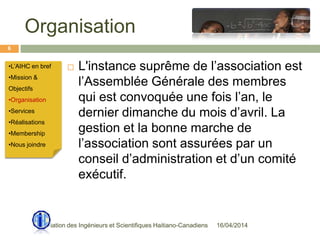 Organisation
16/04/2014Association des Ingénieurs et Scientifiques Haitiano-Canadiens
6
 L'instance suprême de l’association est
l’Assemblée Générale des membres
qui est convoquée une fois l’an, le
dernier dimanche du mois d’avril. La
gestion et la bonne marche de
l’association sont assurées par un
conseil d’administration et d’un comité
exécutif.
•L’AIHC en bref
•Mission &
Objectifs
•Organisation
•Services
•Réalisations
•Membership
•Nous joindre
 