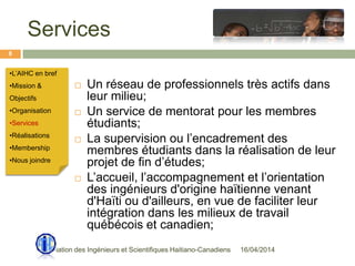 Services
16/04/2014Association des Ingénieurs et Scientifiques Haitiano-Canadiens
8
 Un réseau de professionnels très actifs dans
leur milieu;
 Un service de mentorat pour les membres
étudiants;
 La supervision ou l’encadrement des
membres étudiants dans la réalisation de leur
projet de fin d’études;
 L’accueil, l’accompagnement et l’orientation
des ingénieurs d'origine haïtienne venant
d'Haïti ou d'ailleurs, en vue de faciliter leur
intégration dans les milieux de travail
québécois et canadien;
•L’AIHC en bref
•Mission &
Objectifs
•Organisation
•Services
•Réalisations
•Membership
•Nous joindre
 