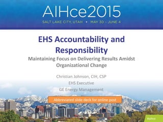 #aihce
EHS Accountability and
Responsibility
Maintaining Focus on Delivering Results Amidst
Organizational Change
Christian Johnson, CIH, CSP
EHS Executive
GE Energy Management
Abbreviated slide deck for online post
 