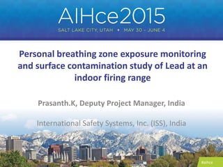 #aihce
Personal breathing zone exposure monitoring
and surface contamination study of Lead at an
indoor firing range
Prasanth.K, Deputy Project Manager, India
International Safety Systems, Inc. (ISS), India
 