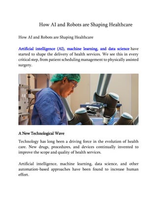 How AI and Robots are Shaping Healthcare
How AI and Robots are Shaping Healthcare
Artificial intelligence (AI), machine learning, and data science have
started to shape the delivery of health services. We see this in every
critical step, from patient scheduling management to physically assisted
surgery.
A New Technological Wave
Technology has long been a driving force in the evolution of health
care. New drugs, procedures, and devices continually invented to
improve the scope and quality of health services.
Artificial intelligence, machine learning, data science, and other
automation-based approaches have been found to increase human
effort.
 