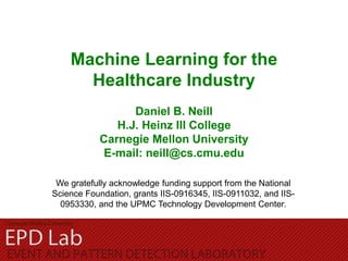 Machine Learning for the
Healthcare Industry
Daniel B. Neill
H.J. Heinz III College
Carnegie Mellon University
E-mail: neill@cs.cmu.edu
We gratefully acknowledge funding support from the National
Science Foundation, grants IIS-0916345, IIS-0911032, and IIS-
0953330, and the UPMC Technology Development Center.
 