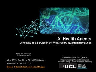 AAAI 2024: GenAI for Global Well-being
Palo Alto CA, 26 Mar 2024
Slides: http://slideshare.net/LaBlogga
Melanie Swan, PhD, MBA
DIYgenomics.org (Principal Investigator)
University College London (Research Associate)
Longevity as a Service in the Web3 GenAI Quantum Revolution
AI Health Agents
Image credit: https://blogs.nvidia.com/blog/guinness-world-record-fastest-dna-sequencing/
“Aging is a Pathology”
– The Lancet, 2022
 