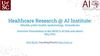 Healthcare Research @ AI Institute:
dHealth, public health, epidemiology, biomedicine
Overview Presentation to the MUSC’s AI Hub and others
May 2021
Amit Sheth, Founding Director http://aiisc.ai
 