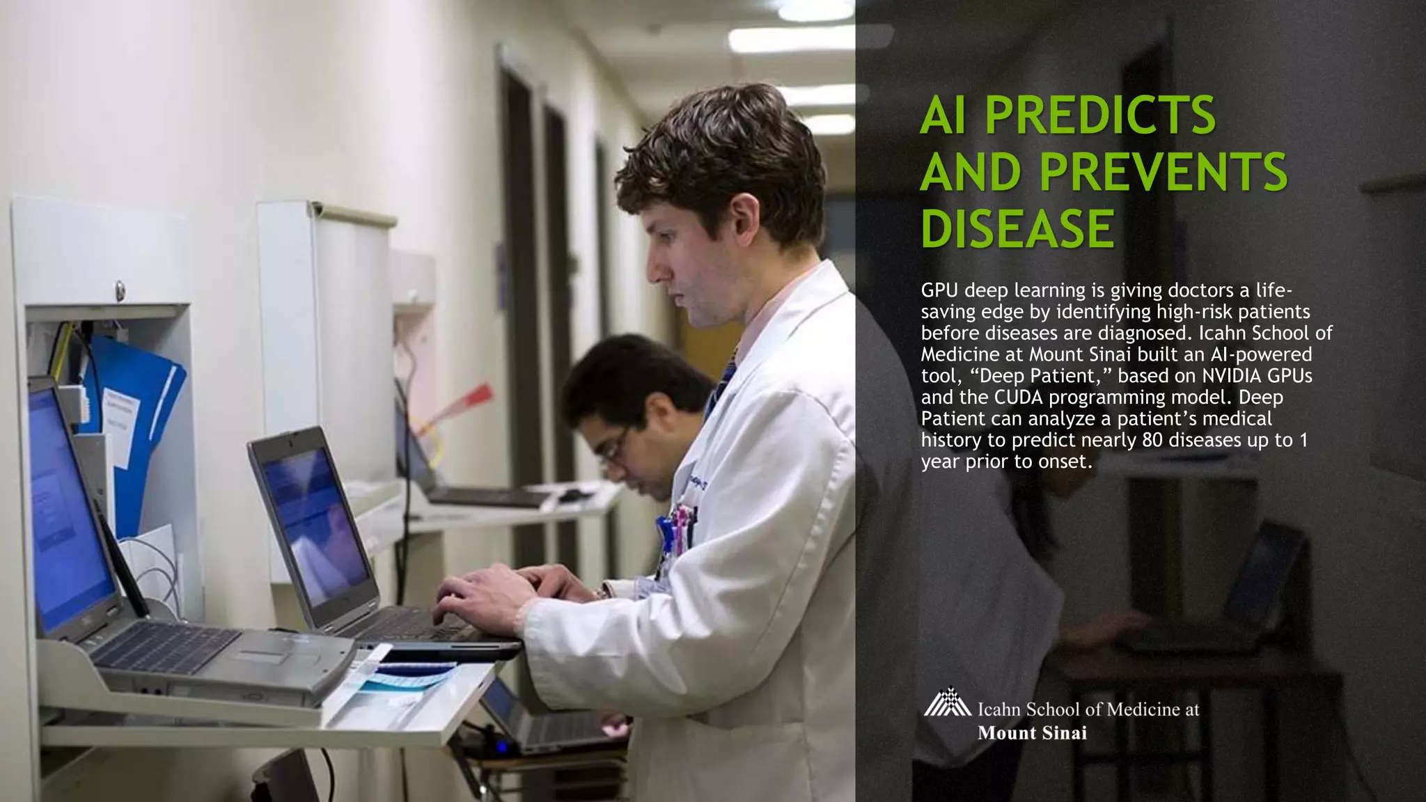 20
AI PREDICTS
AND PREVENTS
DISEASE
GPU deep learning is giving doctors a life-
saving edge by identifying high-risk patients
before diseases are diagnosed. Icahn School of
Medicine at Mount Sinai built an AI-powered
tool, “Deep Patient,” based on NVIDIA GPUs
and the CUDA programming model. Deep
Patient can analyze a patient’s medical
history to predict nearly 80 diseases up to 1
year prior to onset.
 