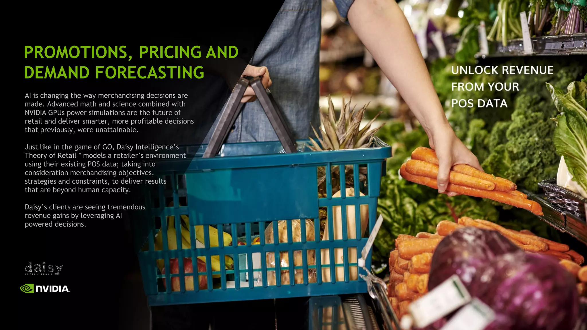 40
AI is changing the way merchandising decisions are
made. Advanced math and science combined with
NVIDIA GPUs power simulations are the future of
retail and deliver smarter, more profitable decisions
that previously, were unattainable.
Just like in the game of GO, Daisy Intelligence’s
Theory of Retail™ models a retailer’s environment
using their existing POS data; taking into
consideration merchandising objectives,
strategies and constraints, to deliver results
that are beyond human capacity.
Daisy’s clients are seeing tremendous
revenue gains by leveraging AI
powered decisions.
PROMOTIONS, PRICING AND
DEMAND FORECASTING
 