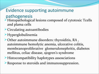 Evidence supporting autoimmune
pathogenesis
Histopathological lesions composed of cytotoxic Tcells
and plama cells
Circulating autoantibodies
Hyperglobulinemia
Other autoimmune disorders: thyroiditis, RA ,
autoimmune hemolytic anemia, ulcerative colitis,
membranoproliferative glomerulonephritis, diabetes
mellitus, celiac disease, sjogren’s syndrome
Histocompatibility haplotypes assosciations
Response to steroids and immunosuppression.
 