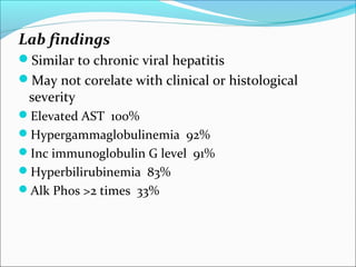 Lab findings
Similar to chronic viral hepatitis
May not corelate with clinical or histological
severity
Elevated AST 100%
Hypergammaglobulinemia 92%
Inc immunoglobulin G level 91%
Hyperbilirubinemia 83%
Alk Phos >2 times 33%
 