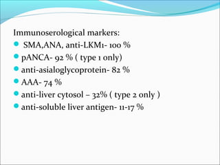 Immunoserological markers:
 SMA,ANA, anti-LKM1- 100 %
pANCA- 92 % ( type 1 only)
anti-asialoglycoprotein- 82 %
AAA- 74 %
anti-liver cytosol – 32% ( type 2 only )
anti-soluble liver antigen- 11-17 %
 